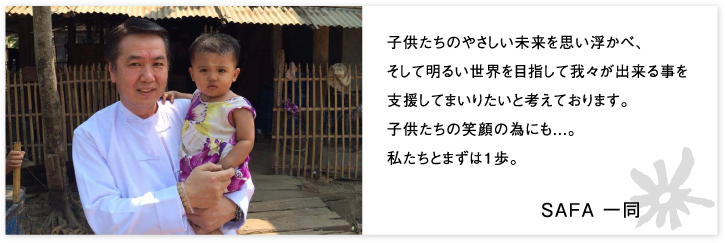 子供たちのやさしい未来を思い浮かべ、そして明るい世界を目指して我々が出来る事を支援してまいりたいと考えております。子供たちの笑顔の為にも...。 私たちとまずは1歩。SAFA 一同