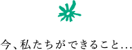 今、私たちができること...