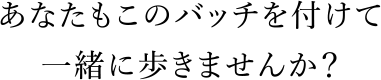 あなたもこのバッチを付けて一緒に歩きませんか？
