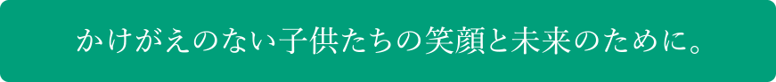 かけがえのない子供たちの笑顔と未来のために。
